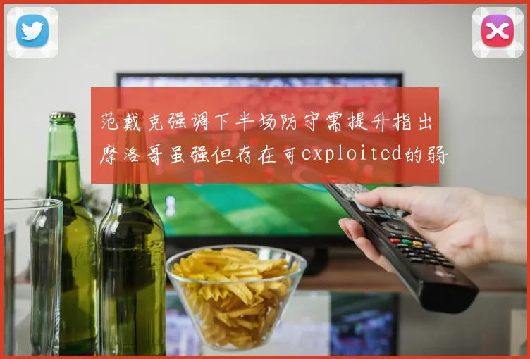 范戴克强调下半场防守需提升指出摩洛哥虽强但存在可exploited的弱点