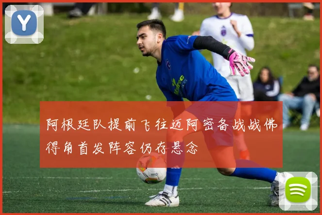 阿根廷队提前飞往迈阿密备战战佛得角首发阵容仍存悬念