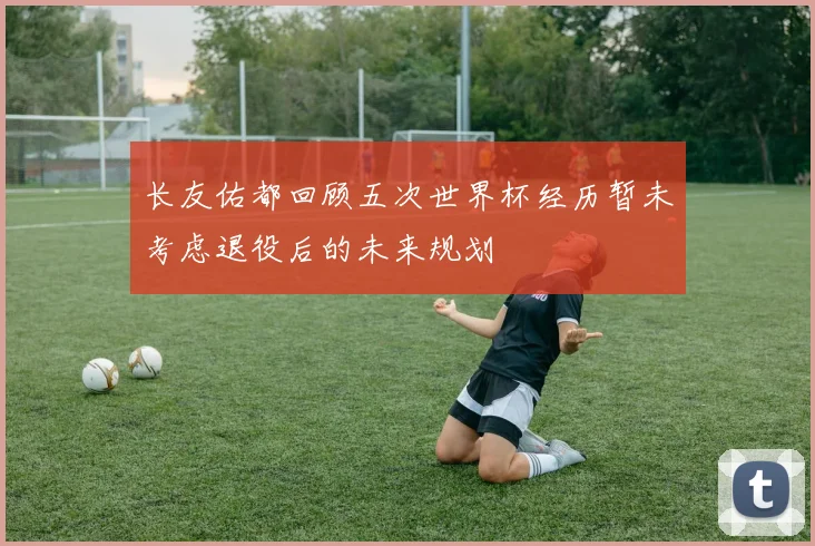 长友佑都回顾五次世界杯经历暂未考虑退役后的未来规划