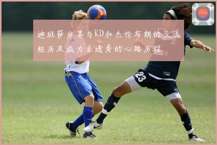 迪班萨分享与KD和杰伦布朗的交流经历及成为乐透秀的心路历程