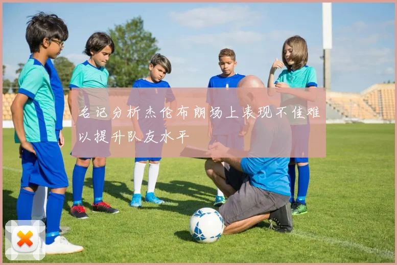 名记分析杰伦布朗场上表现不佳难以提升队友水平