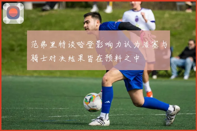 范弗里特谈哈登影响力认为活塞与骑士对决结果皆在预料之中
