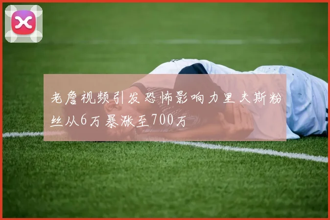 老詹视频引发恐怖影响力里夫斯粉丝从6万暴涨至700万