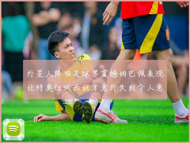 外星人降临足球界震撼姆巴佩表现让特奥惊叹西班牙意外失利令人意外