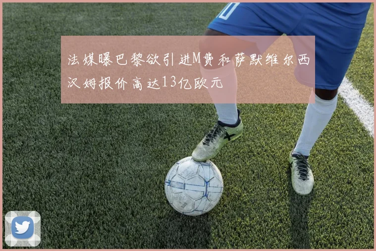 法媒曝巴黎欲引进M费和萨默维尔西汉姆报价高达13亿欧元