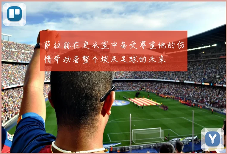 萨拉赫在更衣室中备受尊重他的伤情牵动着整个埃及足球的未来