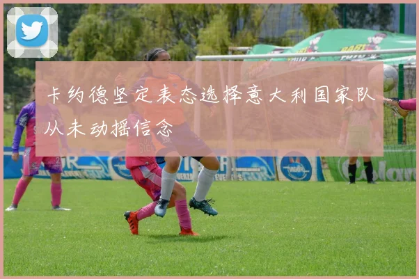 卡约德坚定表态选择意大利国家队从未动摇信念