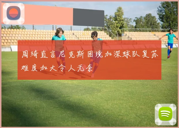 周琦直言尼克斯困境加深球队复苏难度加大令人无奈