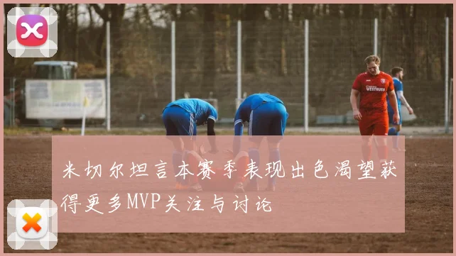 米切尔坦言本赛季表现出色渴望获得更多MVP关注与讨论