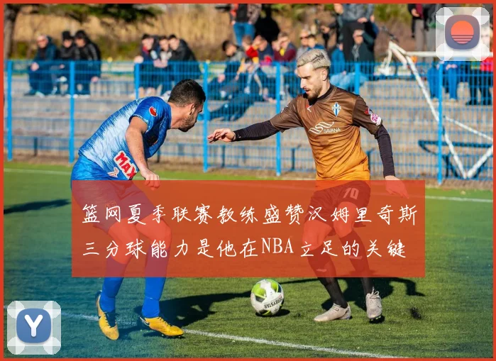 篮网夏季联赛教练盛赞汉姆里奇斯三分球能力是他在NBA立足的关键
