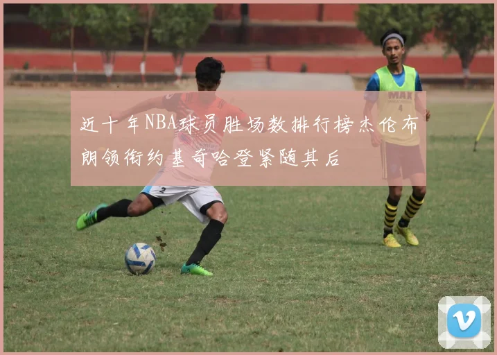 近十年NBA球员胜场数排行榜杰伦布朗领衔约基奇哈登紧随其后