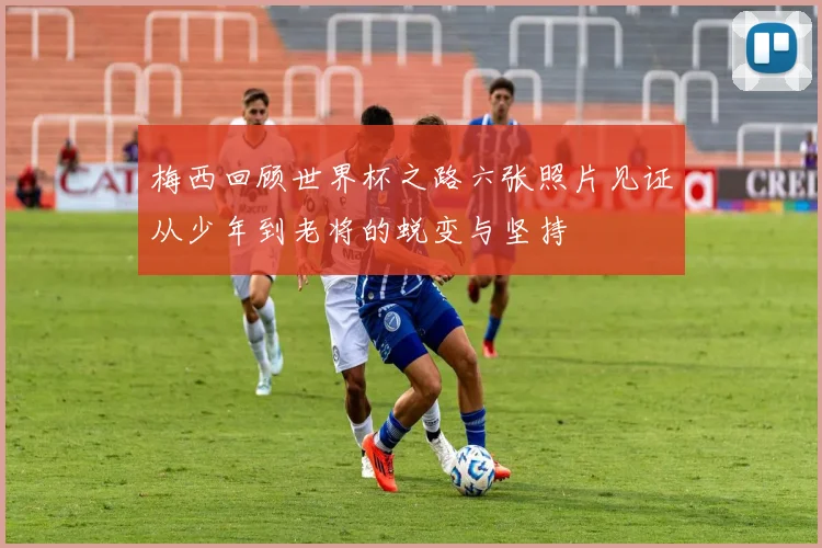 梅西回顾世界杯之路六张照片见证从少年到老将的蜕变与坚持