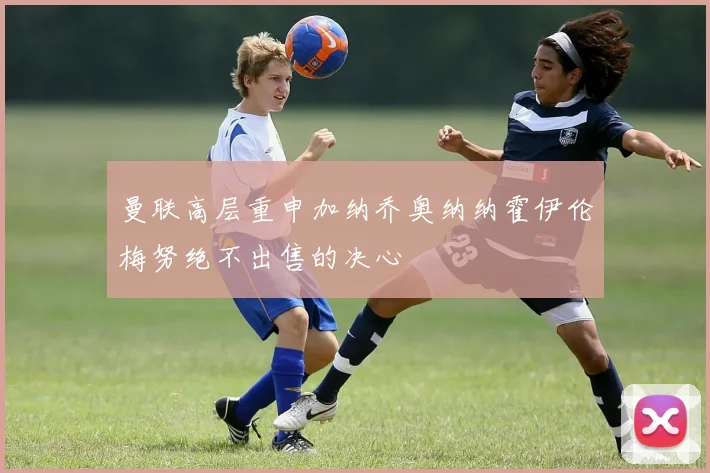 曼联高层重申加纳乔奥纳纳霍伊伦梅努绝不出售的决心
